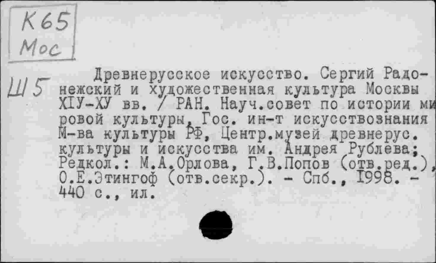 ﻿(	Древнерусское искусство. Сергий Радо-
UJ 5 нежский и художественная культура Москвы
ХІУ-ХУ вв. / РАН. Науч.совет по истории м ровой культуры. Гос. ин-т искусствознания Й-ва культуры РФ, Центр.музей древнерус. культуры и искусства им. Андрея Рублева;
Редкол.: М.А.Орлова, Г.В.Попов (отв.ред.) О.Е.Этингоф (отв.секр.). - Спб., Т998. -440 с., ил.